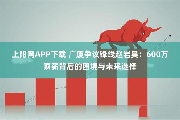 上阳网APP下载 广厦争议锋线赵岩昊：600万顶薪背后的困境与未来选择