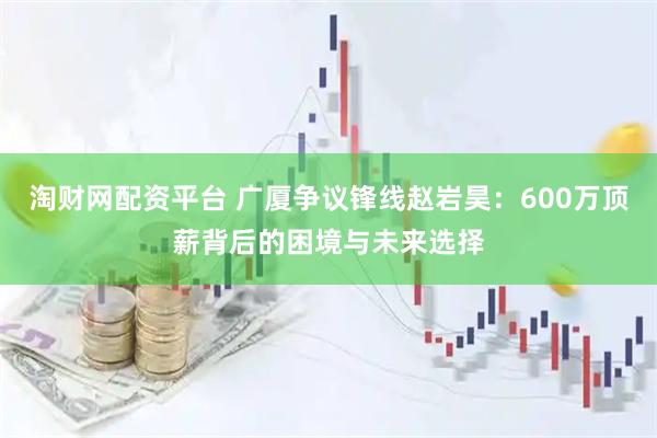 淘财网配资平台 广厦争议锋线赵岩昊：600万顶薪背后的困境与未来选择