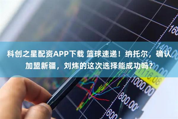 科创之星配资APP下载 篮球速递！纳托尔，确认加盟新疆，刘炜的这次选择能成功吗？