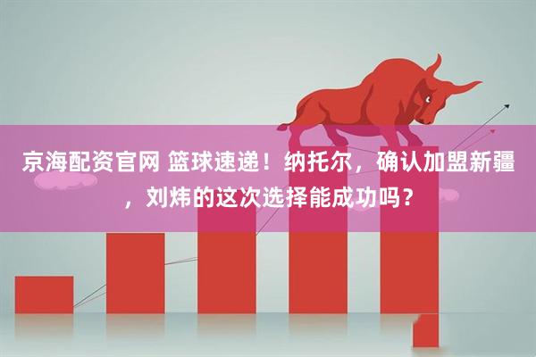 京海配资官网 篮球速递！纳托尔，确认加盟新疆，刘炜的这次选择能成功吗？