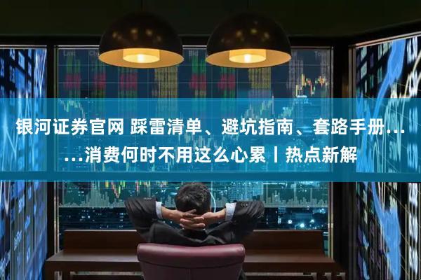 银河证券官网 踩雷清单、避坑指南、套路手册……消费何时不用这么心累丨热点新解