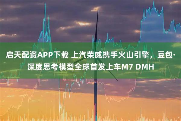启天配资APP下载 上汽荣威携手火山引擎，豆包·深度思考模型全球首发上车M7 DMH