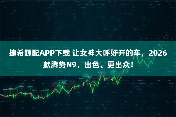 捷希源配APP下载 让女神大呼好开的车，2026款腾势N9，出色、更出众！