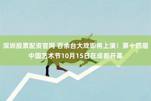 深圳股票配资官网 百余台大戏即将上演！第十四届中国艺术节10月15日在成都开幕