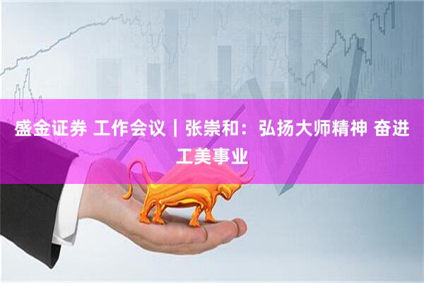 盛金证券 工作会议｜张崇和：弘扬大师精神 奋进工美事业