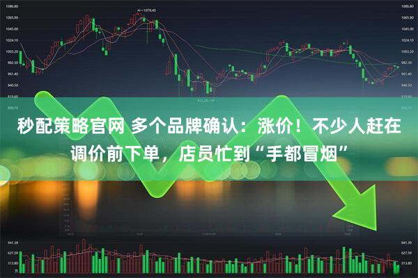 秒配策略官网 多个品牌确认：涨价！不少人赶在调价前下单，店员忙到“手都冒烟”