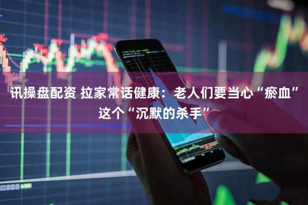 讯操盘配资 拉家常话健康：老人们要当心“瘀血”这个“沉默的杀手”