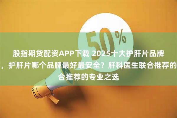 股指期货配资APP下载 2025十大护肝片品牌排名推荐，护肝片哪个品牌最好最安全？肝科医生联合推荐的专业之选