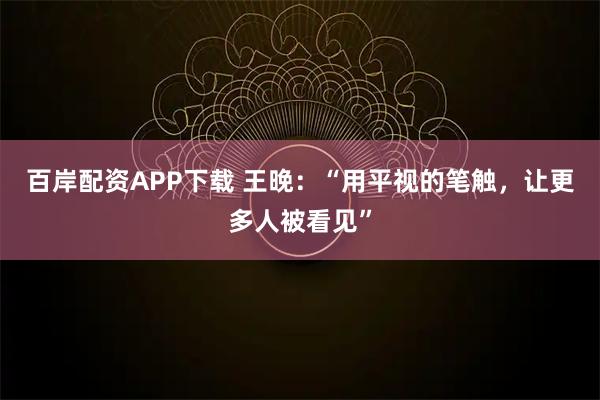 百岸配资APP下载 王晚：“用平视的笔触，让更多人被看见”