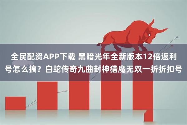 全民配资APP下载 黑暗光年全新版本12倍返利号怎么搞？白蛇传奇九曲封神猎魔无双一折折扣号
