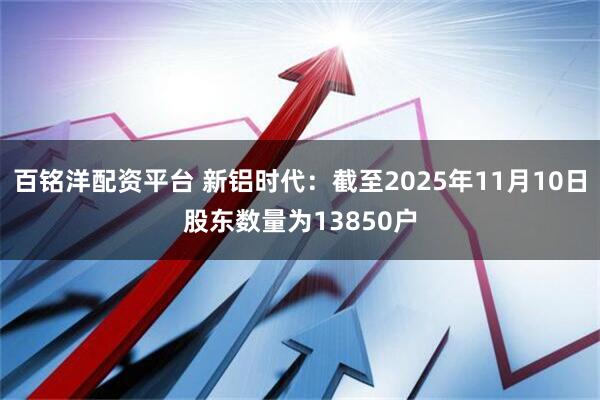 百铭洋配资平台 新铝时代：截至2025年11月10日股东数量为13850户