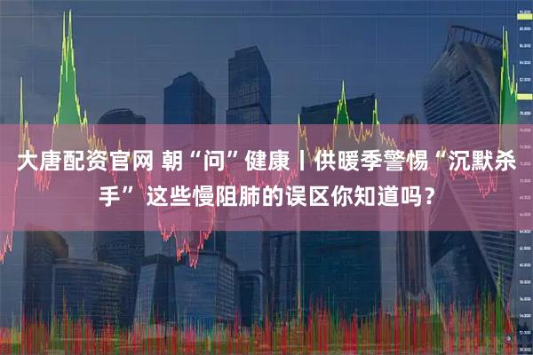 大唐配资官网 朝“问”健康丨供暖季警惕“沉默杀手” 这些慢阻肺的误区你知道吗？