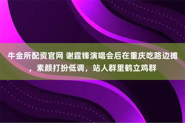 牛金所配资官网 谢霆锋演唱会后在重庆吃路边摊，素颜打扮低调，站人群里鹤立鸡群