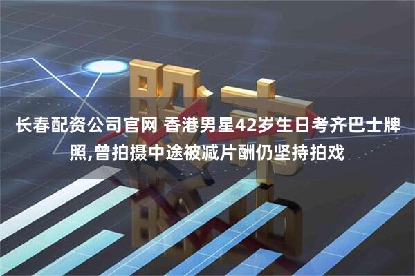 长春配资公司官网 香港男星42岁生日考齐巴士牌照,曾拍摄中途被减片酬仍坚持拍戏