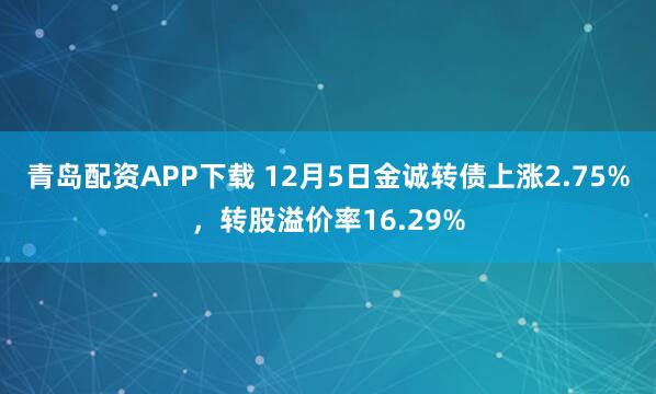 青岛配资APP下载 12月5日金诚转债上涨2.75%，转股溢价率16.29%