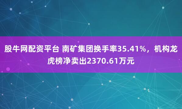 股牛网配资平台 南矿集团换手率35.41%，机构龙虎榜净卖出2370.61万元
