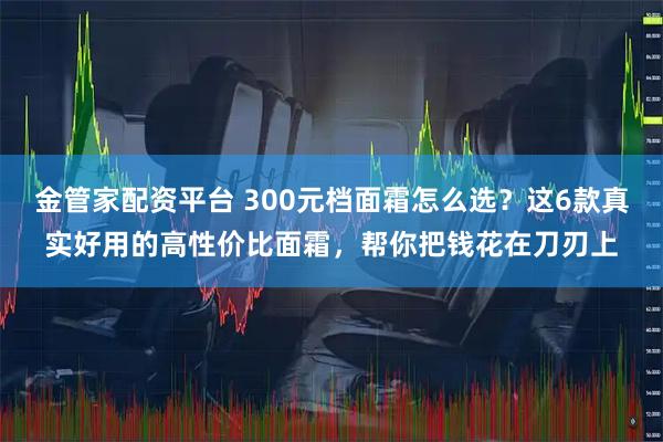 金管家配资平台 300元档面霜怎么选？这6款真实好用的高性价比面霜，帮你把钱花在刀刃上