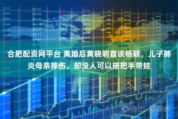 合肥配资网平台 离婚后黄晓明首谈杨颖，儿子肺炎母亲摔伤，却没人可以搭把手带娃