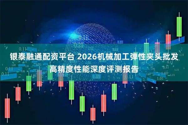银泰融通配资平台 2026机械加工弹性夹头批发高精度性能深度评测报告