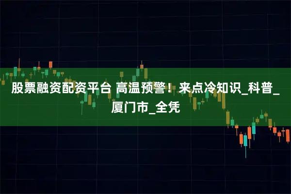 股票融资配资平台 高温预警！来点冷知识_科普_厦门市_全凭