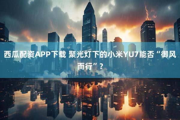 西瓜配资APP下载 聚光灯下的小米YU7能否“御风而行”？