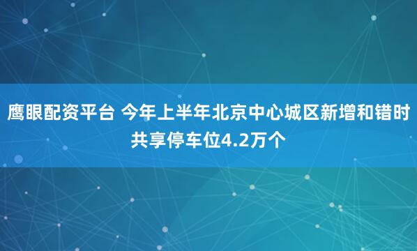 鹰眼配资平台 今年上半年北京中心城区新增和错时共享停车位4.2万个