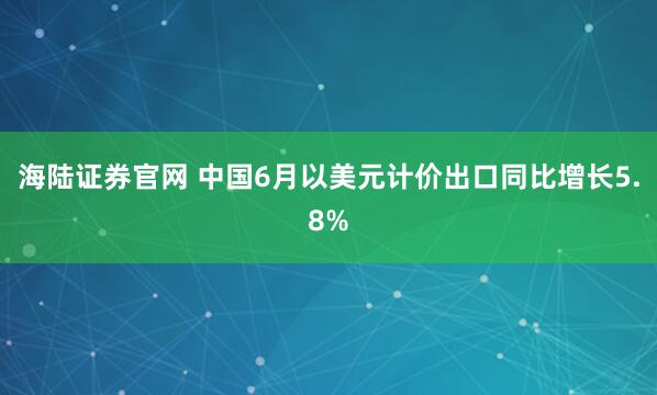海陆证券官网 中国6月以美元计价出口同比增长5.8%