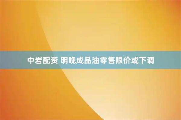 中岩配资 明晚成品油零售限价或下调