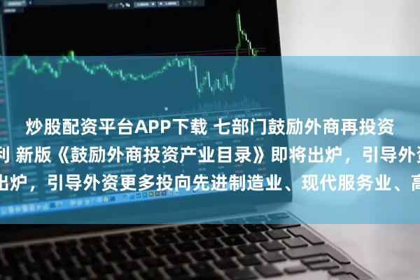 炒股配资平台APP下载 七部门鼓励外商再投资 短期资金调配将更便利 新版《鼓励外商投资产业目录》即将出炉，引导外资更多投向先进制造业、现代服务业、高新技术等领域