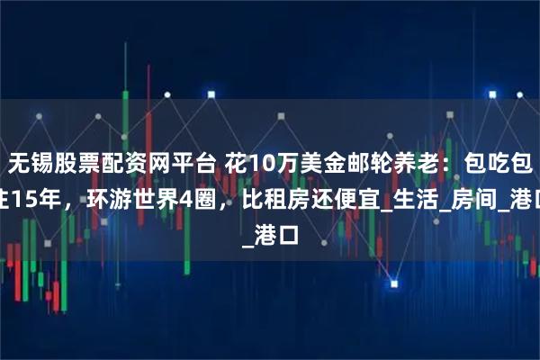 无锡股票配资网平台 花10万美金邮轮养老：包吃包住15年，环游世界4圈，比租房还便宜_生活_房间_港口