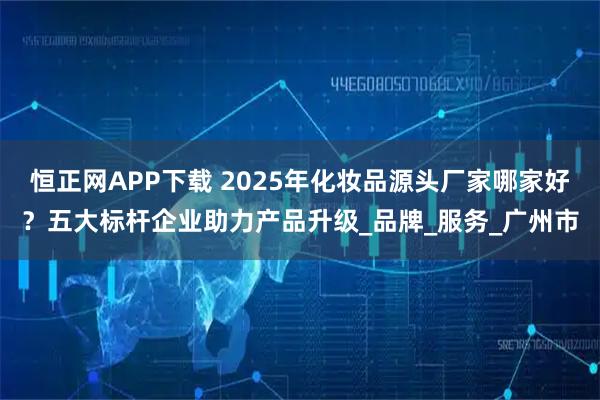 恒正网APP下载 2025年化妆品源头厂家哪家好？五大标杆企业助力产品升级_品牌_服务_广州市