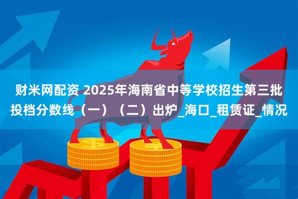 财米网配资 2025年海南省中等学校招生第三批投档分数线（一）（二）出炉_海口_租赁证_情况