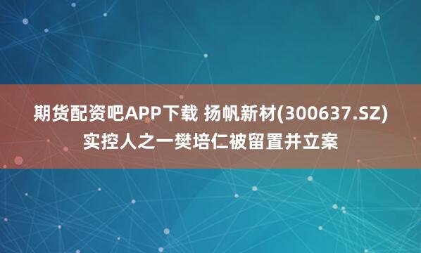 期货配资吧APP下载 扬帆新材(300637.SZ)实控人之一樊培仁被留置并立案
