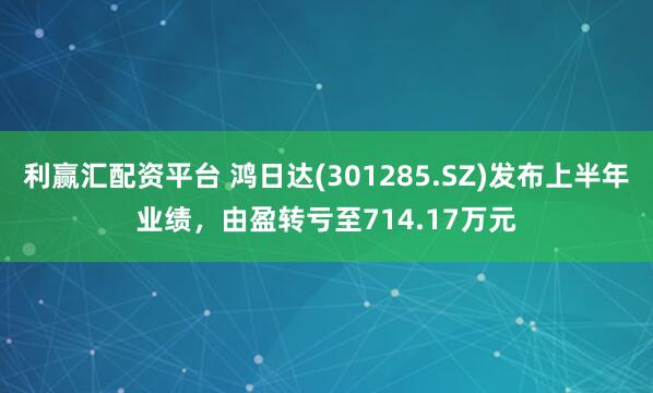 利赢汇配资平台 鸿日达(301285.SZ)发布上半年业绩，由盈转亏至714.17万元