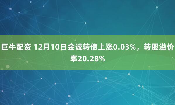 巨牛配资 12月10日金诚转债上涨0.03%，转股溢价率20.28%