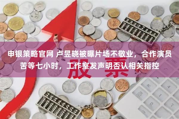 申银策略官网 卢昱晓被曝片场不敬业，合作演员苦等七小时，工作室发声明否认相关指控